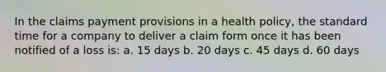 In the claims payment provisions in a health policy, the standard time for a company to deliver a claim form once it has been notified of a loss is: a. 15 days b. 20 days c. 45 days d. 60 days