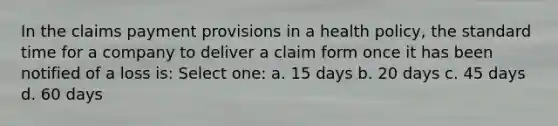 In the claims payment provisions in a health policy, the standard time for a company to deliver a claim form once it has been notified of a loss is: Select one: a. 15 days b. 20 days c. 45 days d. 60 days