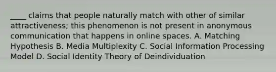 ____ claims that people naturally match with other of similar attractiveness; this phenomenon is not present in anonymous communication that happens in online spaces. A. Matching Hypothesis B. Media Multiplexity C. Social Information Processing Model D. Social Identity Theory of Deindividuation