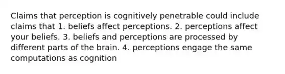 Claims that perception is cognitively penetrable could include claims that 1. beliefs affect perceptions. 2. perceptions affect your beliefs. 3. beliefs and perceptions are processed by different parts of the brain. 4. perceptions engage the same computations as cognition