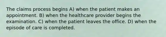 The claims process begins A) when the patient makes an appointment. B) when the healthcare provider begins the examination. C) when the patient leaves the office. D) when the episode of care is completed.