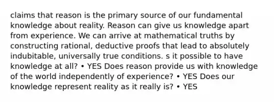 claims that reason is the primary source of our fundamental knowledge about reality. Reason can give us knowledge apart from experience. We can arrive at mathematical truths by constructing rational, deductive proofs that lead to absolutely indubitable, universally true conditions. s it possible to have knowledge at all? • YES Does reason provide us with knowledge of the world independently of experience? • YES Does our knowledge represent reality as it really is? • YES