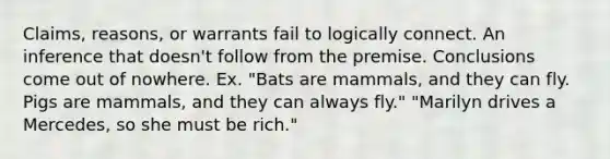 Claims, reasons, or warrants fail to logically connect. An inference that doesn't follow from the premise. Conclusions come out of nowhere. Ex. "Bats are mammals, and they can fly. Pigs are mammals, and they can always fly." "Marilyn drives a Mercedes, so she must be rich."