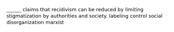 ______ claims that recidivism can be reduced by limiting stigmatization by authorities and society. labeling control social disorganization marxist