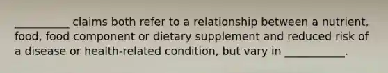 __________ claims both refer to a relationship between a nutrient, food, food component or dietary supplement and reduced risk of a disease or health-related condition, but vary in ___________.