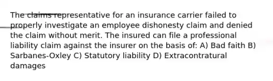 The claims representative for an insurance carrier failed to properly investigate an employee dishonesty claim and denied the claim without merit. The insured can file a professional liability claim against the insurer on the basis of: A) Bad faith B) Sarbanes-Oxley C) Statutory liability D) Extracontratural damages