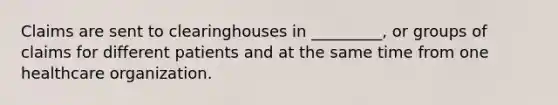 Claims are sent to clearinghouses in _________, or groups of claims for different patients and at the same time from one healthcare organization.