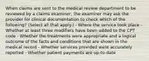 When claims are sent to the medical review department to be reviewed by a claims examiner, the examiner may ask the provider for clinical documentation to check which of the following? (Select all that apply.) - Where the service took place - Whether at least three modifiers have been added to the CPT code - Whether the treatments were appropriate and a logical outcome of the facts and conditions that are shown in the medical record - Whether services provided were accurately reported - Whether patient payments are up-to-date