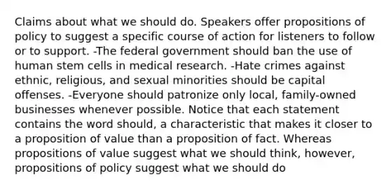 Claims about what we should do. Speakers offer propositions of policy to suggest a specific course of action for listeners to follow or to support. -The federal government should ban the use of human stem cells in medical research. -Hate crimes against ethnic, religious, and sexual minorities should be capital offenses. -Everyone should patronize only local, family-owned businesses whenever possible. Notice that each statement contains the word should, a characteristic that makes it closer to a proposition of value than a proposition of fact. Whereas propositions of value suggest what we should think, however, propositions of policy suggest what we should do