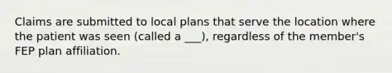 Claims are submitted to local plans that serve the location where the patient was seen (called a ___), regardless of the member's FEP plan affiliation.