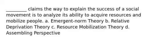 _________ claims the way to explain the success of a social movement is to analyze its ability to acquire resources and mobilize people. a. Emergent-norm Theory b. Relative Deprivation Theory c. Resource Mobilization Theory d. Assembling Perspective