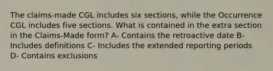 The claims-made CGL includes six sections, while the Occurrence CGL includes five sections. What is contained in the extra section in the Claims-Made form? A- Contains the retroactive date B- Includes definitions C- Includes the extended reporting periods D- Contains exclusions