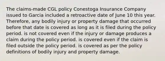 The claims-made CGL policy Conestoga Insurance Company issued to Garcia included a retroactive date of June 10 this year. Therefore, any bodily injury or property damage that occurred before that date is covered as long as it is filed during the policy period. is not covered even if the injury or damage produces a claim during the policy period. is covered even if the claim is filed outside the policy period. is covered as per the policy definitions of bodily injury and property damage.