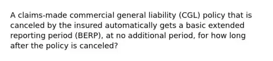 A claims-made commercial general liability (CGL) policy that is canceled by the insured automatically gets a basic extended reporting period (BERP), at no additional period, for how long after the policy is canceled?