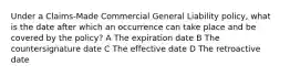 Under a Claims-Made Commercial General Liability policy, what is the date after which an occurrence can take place and be covered by the policy? A The expiration date B The countersignature date C The effective date D The retroactive date