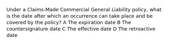 Under a Claims-Made Commercial General Liability policy, what is the date after which an occurrence can take place and be covered by the policy? A The expiration date B The countersignature date C The effective date D The retroactive date