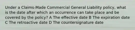 Under a Claims-Made Commercial General Liability policy, what is the date after which an occurrence can take place and be covered by the policy? A The effective date B The expiration date C The retroactive date D The countersignature date