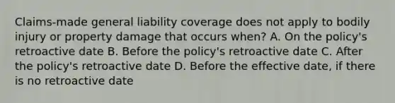 Claims-made general liability coverage does not apply to bodily injury or property damage that occurs when? A. On the policy's retroactive date B. Before the policy's retroactive date C. After the policy's retroactive date D. Before the effective date, if there is no retroactive date