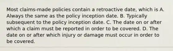 Most claims-made policies contain a retroactive date, which is A. Always the same as the policy inception date. B. Typically subsequent to the policy inception date. C. The date on or after which a claim must be reported in order to be covered. D. The date on or after which injury or damage must occur in order to be covered.