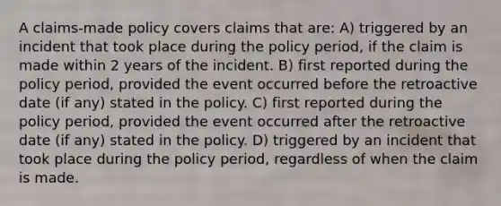 A claims-made policy covers claims that are: A) triggered by an incident that took place during the policy period, if the claim is made within 2 years of the incident. B) first reported during the policy period, provided the event occurred before the retroactive date (if any) stated in the policy. C) first reported during the policy period, provided the event occurred after the retroactive date (if any) stated in the policy. D) triggered by an incident that took place during the policy period, regardless of when the claim is made.