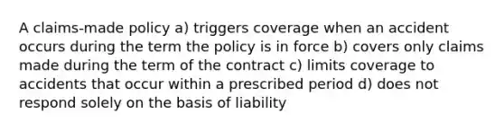 A claims-made policy a) triggers coverage when an accident occurs during the term the policy is in force b) covers only claims made during the term of the contract c) limits coverage to accidents that occur within a prescribed period d) does not respond solely on the basis of liability