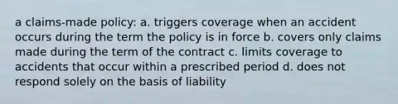 a claims-made policy: a. triggers coverage when an accident occurs during the term the policy is in force b. covers only claims made during the term of the contract c. limits coverage to accidents that occur within a prescribed period d. does not respond solely on the basis of liability