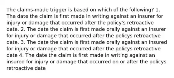 The claims-made trigger is based on which of the following? 1. The date the claim is first made in writing against an insurer for injury or damage that occurred after the policy's retroactive date. 2. The date the claim is first made orally against an insurer for injury or damage that occurred after the policys retroactive date. 3. The date the claim is first made orally against an insured for injury or damage that occurred after the policys retroactive date 4. The date the claim is first made in writing against an insured for injury or damage that occurred on or after the policys retroactive date