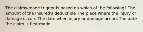 The claims-made trigger is based on which of the following? The amount of the insured's deductible The place where the injury or damage occurs The date when injury or damage occurs The date the claim is first made