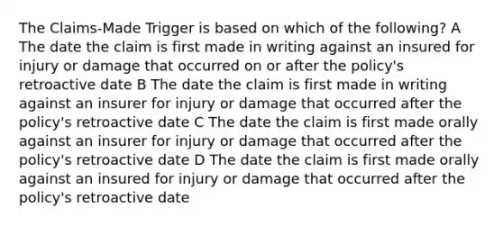 The Claims-Made Trigger is based on which of the following? A The date the claim is first made in writing against an insured for injury or damage that occurred on or after the policy's retroactive date B The date the claim is first made in writing against an insurer for injury or damage that occurred after the policy's retroactive date C The date the claim is first made orally against an insurer for injury or damage that occurred after the policy's retroactive date D The date the claim is first made orally against an insured for injury or damage that occurred after the policy's retroactive date