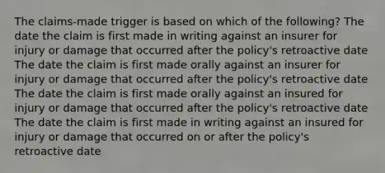 The claims-made trigger is based on which of the following? The date the claim is first made in writing against an insurer for injury or damage that occurred after the policy's retroactive date The date the claim is first made orally against an insurer for injury or damage that occurred after the policy's retroactive date The date the claim is first made orally against an insured for injury or damage that occurred after the policy's retroactive date The date the claim is first made in writing against an insured for injury or damage that occurred on or after the policy's retroactive date