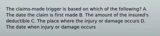 The claims-made trigger is based on which of the following? A. The date the claim is first made B. The amount of the insured's deductible C. The place where the injury or damage occurs D. The date when injury or damage occurs