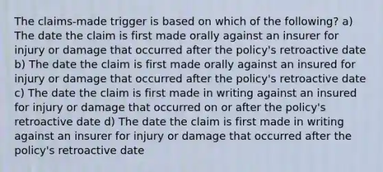 The claims-made trigger is based on which of the following? a) The date the claim is first made orally against an insurer for injury or damage that occurred after the policy's retroactive date b) The date the claim is first made orally against an insured for injury or damage that occurred after the policy's retroactive date c) The date the claim is first made in writing against an insured for injury or damage that occurred on or after the policy's retroactive date d) The date the claim is first made in writing against an insurer for injury or damage that occurred after the policy's retroactive date