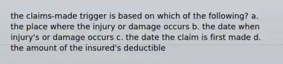 the claims-made trigger is based on which of the following? a. the place where the injury or damage occurs b. the date when injury's or damage occurs c. the date the claim is first made d. the amount of the insured's deductible