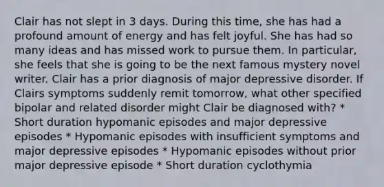 Clair has not slept in 3 days. During this time, she has had a profound amount of energy and has felt joyful. She has had so many ideas and has missed work to pursue them. In particular, she feels that she is going to be the next famous mystery novel writer. Clair has a prior diagnosis of major depressive disorder. If Clairs symptoms suddenly remit tomorrow, what other specified bipolar and related disorder might Clair be diagnosed with? * Short duration hypomanic episodes and major depressive episodes * Hypomanic episodes with insufficient symptoms and major depressive episodes * Hypomanic episodes without prior major depressive episode * Short duration cyclothymia