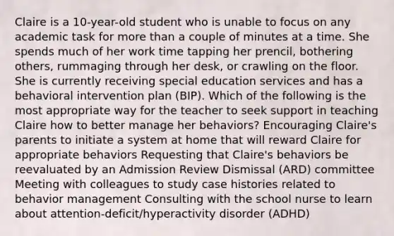 Claire is a 10-year-old student who is unable to focus on any academic task for more than a couple of minutes at a time. She spends much of her work time tapping her prencil, bothering others, rummaging through her desk, or crawling on the floor. She is currently receiving special education services and has a behavioral intervention plan (BIP). Which of the following is the most appropriate way for the teacher to seek support in teaching Claire how to better manage her behaviors? Encouraging Claire's parents to initiate a system at home that will reward Claire for appropriate behaviors Requesting that Claire's behaviors be reevaluated by an Admission Review Dismissal (ARD) committee Meeting with colleagues to study case histories related to behavior management Consulting with the school nurse to learn about attention-deficit/hyperactivity disorder (ADHD)