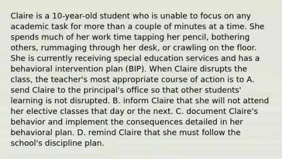 Claire is a 10-year-old student who is unable to focus on any academic task for more than a couple of minutes at a time. She spends much of her work time tapping her pencil, bothering others, rummaging through her desk, or crawling on the floor. She is currently receiving special education services and has a behavioral intervention plan (BIP). When Claire disrupts the class, the teacher's most appropriate course of action is to A. send Claire to the principal's office so that other students' learning is not disrupted. B. inform Claire that she will not attend her elective classes that day or the next. C. document Claire's behavior and implement the consequences detailed in her behavioral plan. D. remind Claire that she must follow the school's discipline plan.