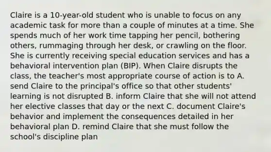 Claire is a 10-year-old student who is unable to focus on any academic task for more than a couple of minutes at a time. She spends much of her work time tapping her pencil, bothering others, rummaging through her desk, or crawling on the floor. She is currently receiving special education services and has a behavioral intervention plan (BIP). When Claire disrupts the class, the teacher's most appropriate course of action is to A. send Claire to the principal's office so that other students' learning is not disrupted B. inform Claire that she will not attend her elective classes that day or the next C. document Claire's behavior and implement the consequences detailed in her behavioral plan D. remind Claire that she must follow the school's discipline plan