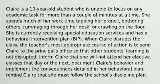 Claire is a 10-year-old student who is unable to focus on any academic task for more than a couple of minutes at a time. She spends much of her work time tapping her prencil, bothering others, rummaging through her desk, or crawling on the floor. She is currently receiving special education services and has a behavioral intervention plan (BIP). When Claire disrupts the class, the teacher's most appropriate course of action is to send Claire to the principal's office so that other students' learning is not disrupted. inform Claire that she will not attend her elective classes that day or the next. document Claire's behavior and implement the consequences detailed in her behavioral plan. remind Claire that she must follow the school's discipline plan.