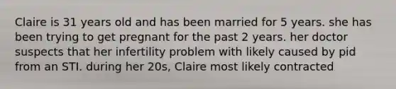 Claire is 31 years old and has been married for 5 years. she has been trying to get pregnant for the past 2 years. her doctor suspects that her infertility problem with likely caused by pid from an STI. during her 20s, Claire most likely contracted