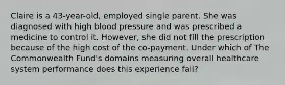 Claire is a 43-year-old, employed single parent. She was diagnosed with high blood pressure and was prescribed a medicine to control it. However, she did not fill the prescription because of the high cost of the co-payment. Under which of The Commonwealth Fund's domains measuring overall healthcare system performance does this experience fall?