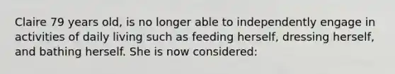 Claire 79 years old, is no longer able to independently engage in activities of daily living such as feeding herself, dressing herself, and bathing herself. She is now considered: