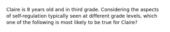 Claire is 8 years old and in third grade. Considering the aspects of self-regulation typically seen at different grade levels, which one of the following is most likely to be true for Claire?