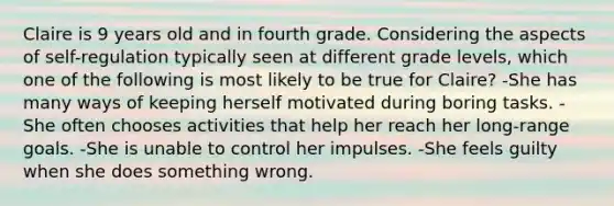 Claire is 9 years old and in fourth grade. Considering the aspects of self-regulation typically seen at different grade levels, which one of the following is most likely to be true for Claire? -She has many ways of keeping herself motivated during boring tasks. -She often chooses activities that help her reach her long-range goals. -She is unable to control her impulses. -She feels guilty when she does something wrong.