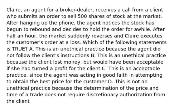 Claire, an agent for a broker-dealer, receives a call from a client who submits an order to sell 500 shares of stock at the market. After hanging up the phone, the agent notices the stock has begun to rebound and decides to hold the order for awhile. After half an hour, the market suddenly reverses and Claire executes the customer's order at a loss. Which of the following statements is TRUE? A. This is an unethical practice because the agent did not follow the client's instructions B. This is an unethical practice because the client lost money, but would have been acceptable if she had turned a profit for the client C. This is an acceptable practice, since the agent was acting in good faith in attempting to obtain the best price for the customer D. This is not an unethical practice because the determination of the price and time of a trade does not require discretionary authorization from the client