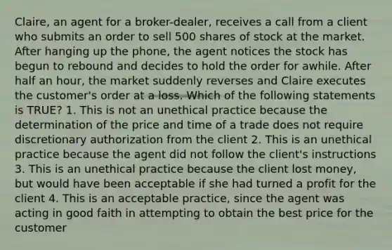 Claire, an agent for a broker-dealer, receives a call from a client who submits an order to sell 500 shares of stock at the market. After hanging up the phone, the agent notices the stock has begun to rebound and decides to hold the order for awhile. After half an hour, the market suddenly reverses and Claire executes the customer's order at a loss. Which of the following statements is TRUE? 1. This is not an unethical practice because the determination of the price and time of a trade does not require discretionary authorization from the client 2. This is an unethical practice because the agent did not follow the client's instructions 3. This is an unethical practice because the client lost money, but would have been acceptable if she had turned a profit for the client 4. This is an acceptable practice, since the agent was acting in good faith in attempting to obtain the best price for the customer