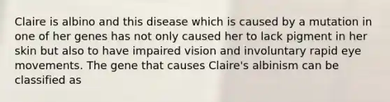 Claire is albino and this disease which is caused by a mutation in one of her genes has not only caused her to lack pigment in her skin but also to have impaired vision and involuntary rapid eye movements. The gene that causes Claire's albinism can be classified as