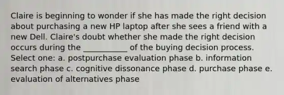 Claire is beginning to wonder if she has made the right decision about purchasing a new HP laptop after she sees a friend with a new Dell. Claire's doubt whether she made the right decision occurs during the ___________ of the buying decision process. Select one: a. postpurchase evaluation phase b. information search phase c. cognitive dissonance phase d. purchase phase e. evaluation of alternatives phase