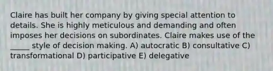 Claire has built her company by giving special attention to details. She is highly meticulous and demanding and often imposes her decisions on subordinates. Claire makes use of the _____ style of decision making. A) autocratic B) consultative C) transformational D) participative E) delegative