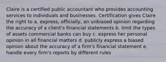 Claire is a certified public accountant who provides accounting services to individuals and businesses. Certification gives Claire the right to a. express, officially, an unbiased opinion regarding the accuracy of a client's financial statements b. limit the types of assets commercial banks can buy c. express her personal opinion in all financial matters d. publicly express a biased opinion about the accuracy of a firm's financial statement e. handle every firm's reports by different rules