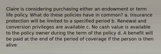 Claire is considering purchasing either an endowment or term life policy. What do these policies have in common? a. Insurance protection will be limited to a specified period b. Renewal and conversion privileges are available c. No cash value is available to the policy owner during the term of the policy d. A benefit will be paid at the end of the period of coverage if the person is then alive